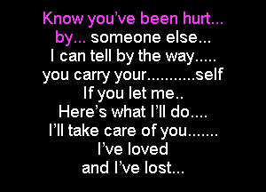 Know youVe been hurt...
by... someone else...
I can tell by the way .....
you carry your ........... self
Ifyou let me..

Here s what VII do....
I, take care of you .......
I've loved
and We lost...