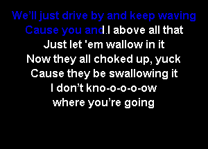 Welll just drive by and keep waving
Cause you andl above all that
Just let 'em wallow in it
Now they all choked up, yuck
Cause they be swallowing it
ldonlt kno-o-o-o-ow
where youlre going