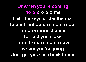 Or when yowre coming
ho-o-o-o-o-o-me
I left the keys under the mat
to our front do-o-o-o-o-o-o-oor
for one more chance
to hold you close
I donT kno-o-o-o-o-o-ow
where yowre going
Just get your ass back home