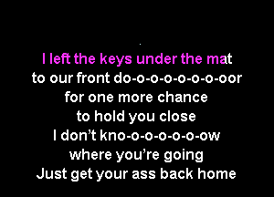 I left the keys under the mat
to our front do-o-o-o-o-o-o-oor
for one more chance
to hold you close
I donT kno-o-o-o-o-o-ow
where yowre going
Just get your ass back home