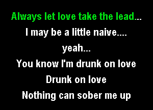 Always let love take the lead...
I may be a little naiue....
yeah.
You know I'm drunk on love
Drunk on love
Nothing can sober me up