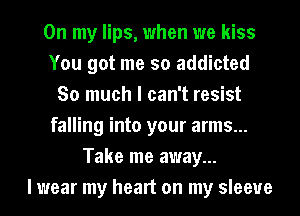 On my lips, when we kiss
You got me so addicted
So much I can't resist
falling into your arms...
Take me away...

I wear my heart on my sleeve