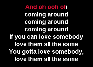 And oh 00h oh
coming around
coming around
coming around
If you can love somebody
love them all the same
You gotta love somebody,
love them all the same