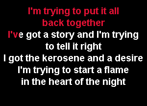 I'm trying to put it all
back together
I've got a story and I'm trying
to tell it right
I got the kerosene and a desire
I'm trying to start a flame
in the heart of the night