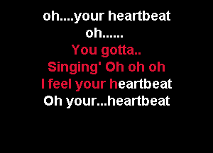 oh....your heartbeat
oh ......

You gotta..
Singing' Oh oh oh

I feel your heartbeat
Oh your...heartbeat