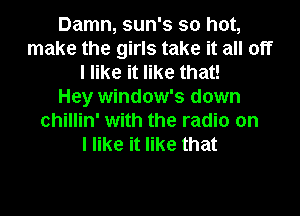 Damn, sun's so hot,
make the girls take it all off
I like it like that!

Hey window's down
chillin' with the radio on
I like it like that