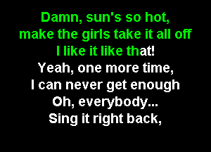 Damn, sun's so hot,
make the girls take it all off
I like it like that!
Yeah, one more time,

I can never get enough
on, everybody...

Sing it right back,