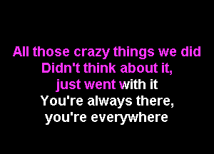 All those crazy things we did
Didn't think about it,
just went with it
You're always there,
you're everywhere