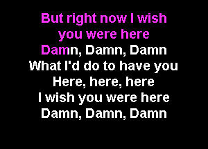 But right now I wish
you were here
Damn, Damn, Damn
What I'd do to have you
Here, here, here
I wish you were here
Damn, Damn, Damn