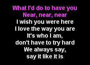 What I'd do to have you
Near, near, near
I wish you were here
I love the way you are
It's who I am,
don't have to try hard
We always say,
say it like it is