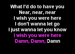 What I'd do to have you
Near, near, near
I wish you were here
I don't wanna let go
ljust wanna let you know
I wish you were here
Damn, Damn, Damn

g