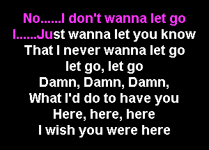 No ...... I don't wanna let go
I ...... Just wanna let you know
That I never wanna let go
let go, let go
Damn, Damn, Damn,
What I'd do to have you
Here, here, here
I wish you were here