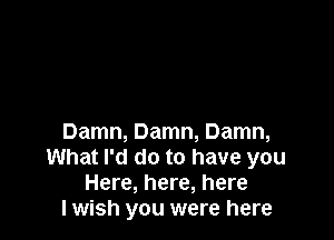 Damn, Damn, Damn,
What I'd do to have you
Here, here, here
I wish you were here