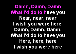 Damn, Damn, Damn
What I'd do to have you
Near, near, near
I wish you were here
Damn, Damn, Damn,
What I'd do to have you
Here, here, here
I wish you were here