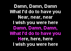 Damn, Damn, Damn
What I'd do to have you
Near, near, near
I wish you were here
Damn, Damn, Damn,
What I'd do to have you
Here, here, here
I wish you were here