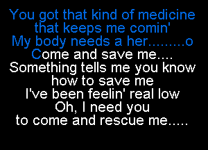 You got that kind of medicine
that keeps me comin'

My body needs at her ......... 0
Come and save me....
Something tells me you know
how to save me
I've been feelin' real low
Oh, I need you
to come and rescue me .....