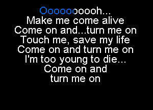 Oooooooooh...
Make me come alive
Come on and...turn me on
Touch me, save my life
Come on and turn me on
I'm too young to die...
Come on and
turn me on