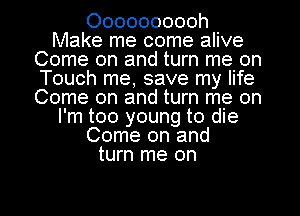 Oooooooooh
Make me come alive
Come on and turn me on
Touch me, save my life
Come on and turn me on
I'm too young to die
Come on and
turn me on