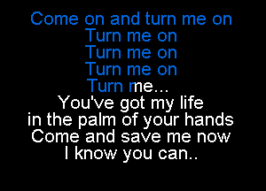 Come on and turn me on
Turn me on
Turn me on
Turn me on
Turn me...
You've got my life
in the palm of your hands
Come and save me now
I know you can..