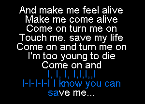 And make me feel alive
Make me come alive
Come on turn me on

Touch me, save my life

Come on and turn me on
I m too young to die

Come on and
l, l, l, l,l,l,.l
I I I I I lknowyoucan
save me..