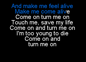 And make me feel alive
Make me come alive
Come on turn me on

Touch me, save my life

Come on and turn me on
I'm too young to die

Come on and
turn me on