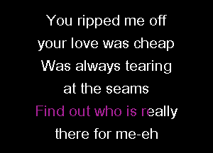 You ripped me off
your love was Cheap
Was always tearing

at the seams

Find out who is really

there for me-eh
