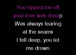 You ripped me off
your love was Cheap

Was always tearing

at the seams
I fell deep, you let
me drown