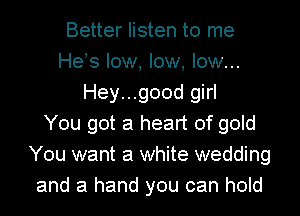 Better listen to me
Heos low, low, low...
Hey...good girl
You got a heart of gold
You want a white wedding
and a hand you can hold