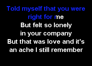 Told myself that you were
right for me
But felt so lonely
in your company
But that was love and it's
an ache I still remember