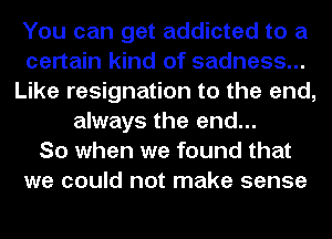 You can get addicted to a
certain kind of sadness...
Like resignation to the end,
always the end...

So when we found that
we could not make sense