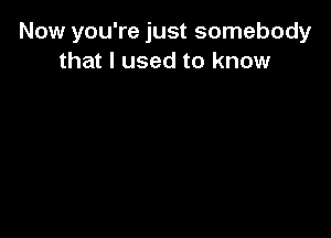 Now you're just somebody
that I used to know