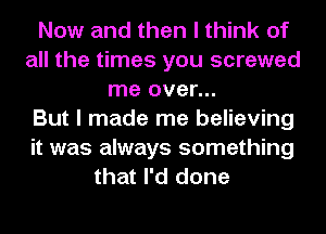 Now and then I think of
all the times you screwed
me over...

But I made me believing
it was always something
that I'd done