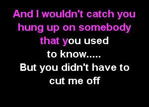 And I wouldn't catch you
hung up on somebody
that you used

to know .....
But you didn't have to
cut me off