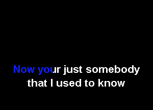 Now your just somebody
that I used to know