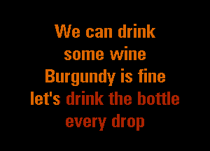 We can drink
some wine

Burgundy is fine
let's drink the bottle
every drop