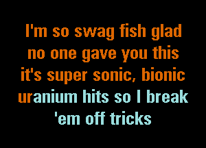 I'm so swag fish glad
no one gave you this
it's super sonic, bionic
uranium hits so I break
'em off tricks