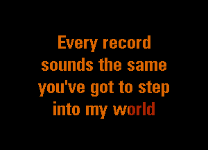 Every record
sounds the same

you've got to step
into my world