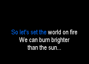 So let's set the world on fire

We can bum brighter
than the sun...