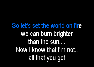 So let's set the wortd on fire

we can burn brighter
than the sun....
Now I know that I'm not..
all that you got