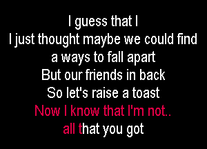 lguessthatl
Ijust thought maybe we could find
a ways to fall apart

But ourfriends in back
So let's raise a toast
Now I know that I'm not..
all that you got