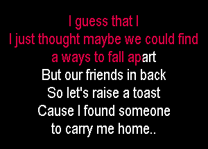 Iguessthatl
Ijust thought maybe we could find
a ways to fall apart
But ourfriends in back
So let's raise a toast
Cause I found someone
to cany me home..