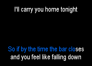 I'll carry you home tonight

So if by the time the bar closes
and you feel like falling down