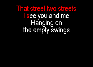 That street two streets
I see you and me
Hanging on
the empty swings