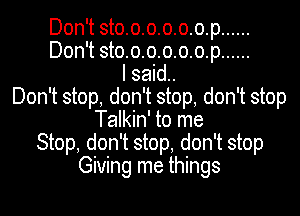 Don't sto.o.o.o.o.o.p......
Don't sto.o.o.o.o.o.p......
I said.
Don't stop, don't stop, don't stop
Talkin' to me
Stop, don't stop, don't stop
Giving me things