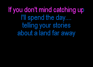 If you don't mind catching up
I'll spend the day....
telling your stories

about a land far away