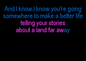 And I know,l know you're going
somewhere to make a better life
telling your stories
about a land far away