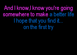 And I know,l know you're going
somewhere to make a better life
I hope that you fmd it...

on the first try