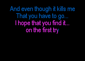 And even though it kills me
That you have to go...
I hope that you fmd it...

on the first try