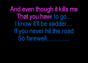 And even though it kills me
That you have to go...
I know it'll be sadder....
If you never hit the road

So farewell ................