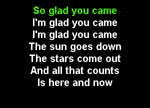 So glad you came

I'm glad you came

I'm glad you came
The sun goes down

The stars come out
And all that counts
ls here and now